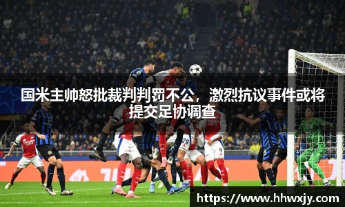 国米主帅怒批裁判判罚不公，激烈抗议事件或将提交足协调查